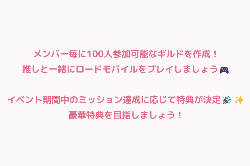 メンバー毎に100人参加可能なギルドを作成！推しと一緒にロードモバイルをプレイしましょう！イベント終了時の獲得ポイントによってメンバーへの特典が決定！ポイントが高ければ高いほど特典が豪華になります！