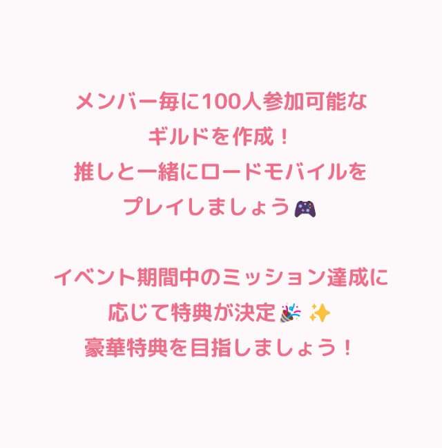 メンバー毎に100人参加可能なギルドを作成！推しと一緒にロードモバイルをプレイしましょう！イベント終了時の獲得ポイントによってメンバーへの特典が決定！ポイントが高ければ高いほど特典が豪華になります！